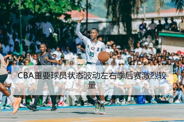 CBA重要球员状态波动左右季后赛激烈较量